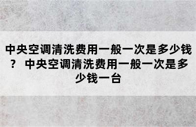 中央空调清洗费用一般一次是多少钱？ 中央空调清洗费用一般一次是多少钱一台